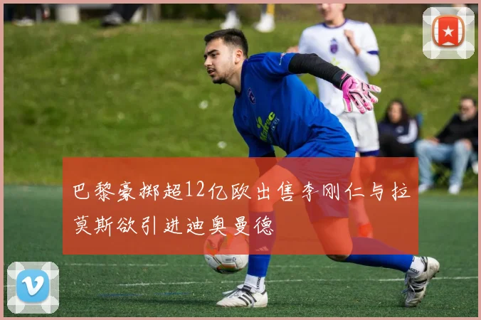 巴黎豪掷超12亿欧出售李刚仁与拉莫斯欲引进迪奥曼德
