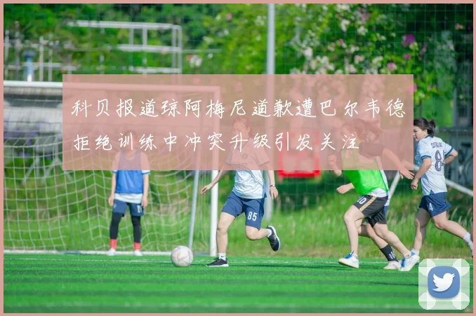 科贝报道琼阿梅尼道歉遭巴尔韦德拒绝训练中冲突升级引发关注