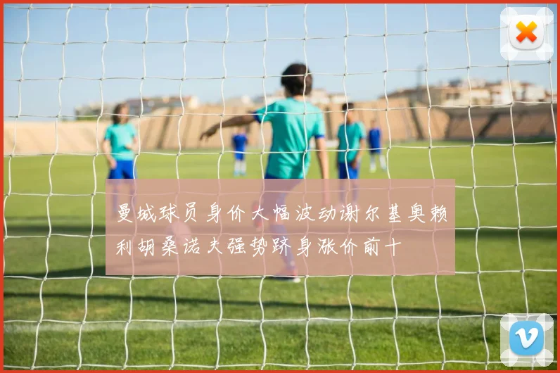 曼城球员身价大幅波动谢尔基奥赖利胡桑诺夫强势跻身涨价前十