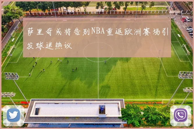 萨里奇或将告别NBA重返欧洲赛场引发球迷热议