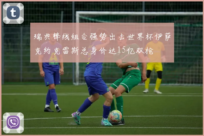 瑞典锋线组合强势出击世界杯伊萨克约克雷斯总身价达15亿双枪