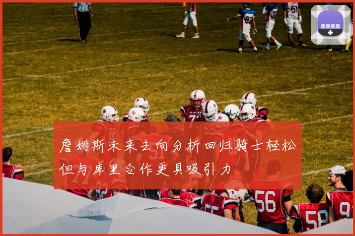詹姆斯未来去向分析回归骑士轻松但与库里合作更具吸引力