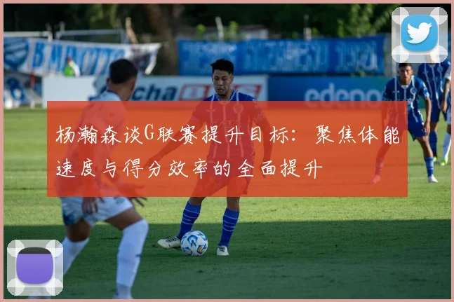 杨瀚森谈G联赛提升目标：聚焦体能速度与得分效率的全面提升