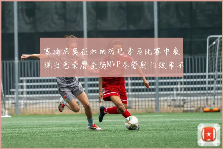 塞梅尼奥在加纳对巴拿马比赛中表现出色荣膺全场MVP尽管射门效率不佳