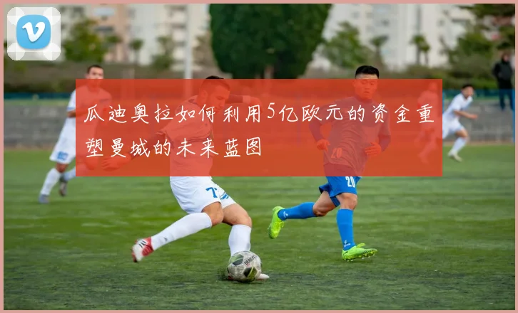 瓜迪奥拉如何利用5亿欧元的资金重塑曼城的未来蓝图
