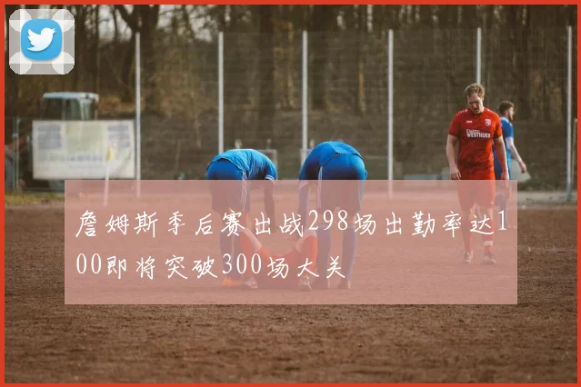 詹姆斯季后赛出战298场出勤率达100即将突破300场大关