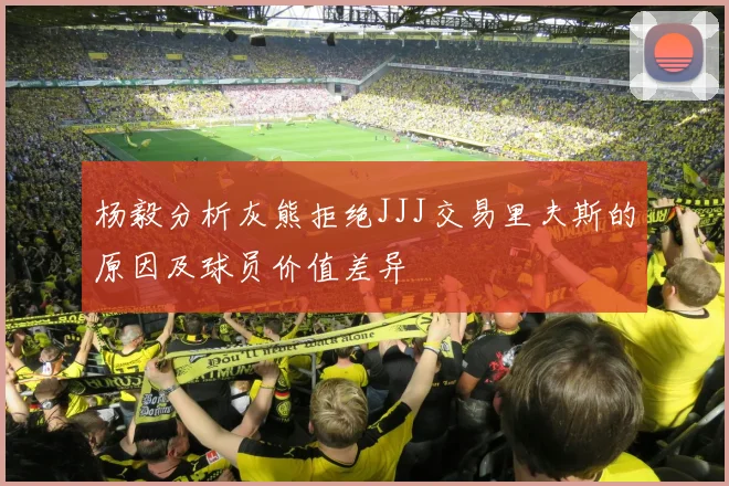 杨毅分析灰熊拒绝JJJ交易里夫斯的原因及球员价值差异