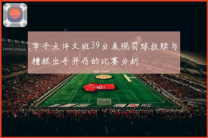 华子点评文班39分表现罚球救赎与糟糕出手并存的比赛分析