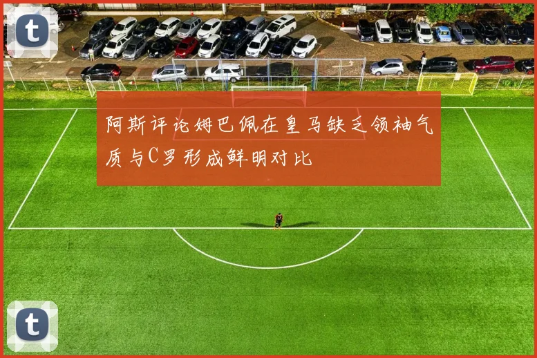 阿斯评论姆巴佩在皇马缺乏领袖气质与C罗形成鲜明对比