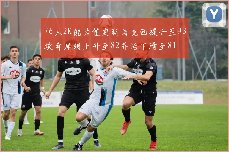 76人2K能力值更新马克西提升至93埃奇库姆上升至82乔治下滑至81
