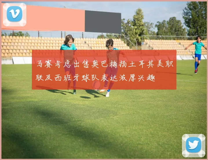 马赛考虑出售奥巴梅扬土耳其美职联及西班牙球队表达浓厚兴趣