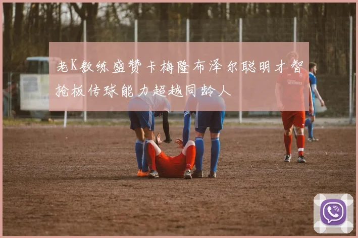 老K教练盛赞卡梅隆布泽尔聪明才智抢板传球能力超越同龄人
