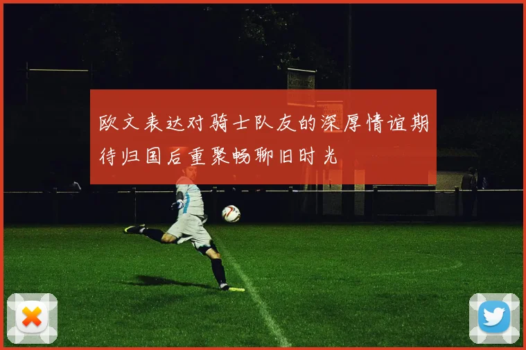 欧文表达对骑士队友的深厚情谊期待归国后重聚畅聊旧时光