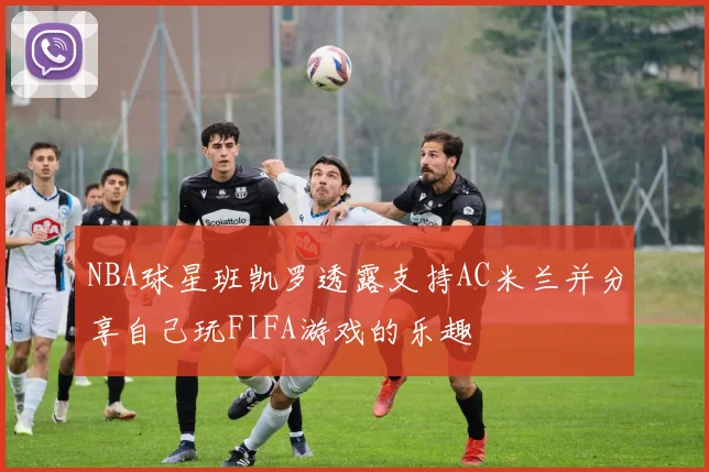 NBA球星班凯罗透露支持AC米兰并分享自己玩FIFA游戏的乐趣