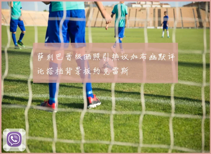 萨利巴晋级晒照引热议加布幽默评论搭档背景板约克雷斯
