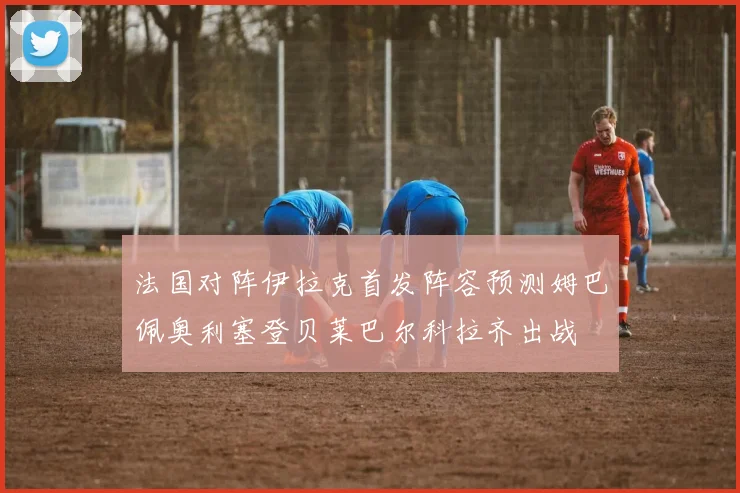 法国对阵伊拉克首发阵容预测姆巴佩奥利塞登贝莱巴尔科拉齐出战