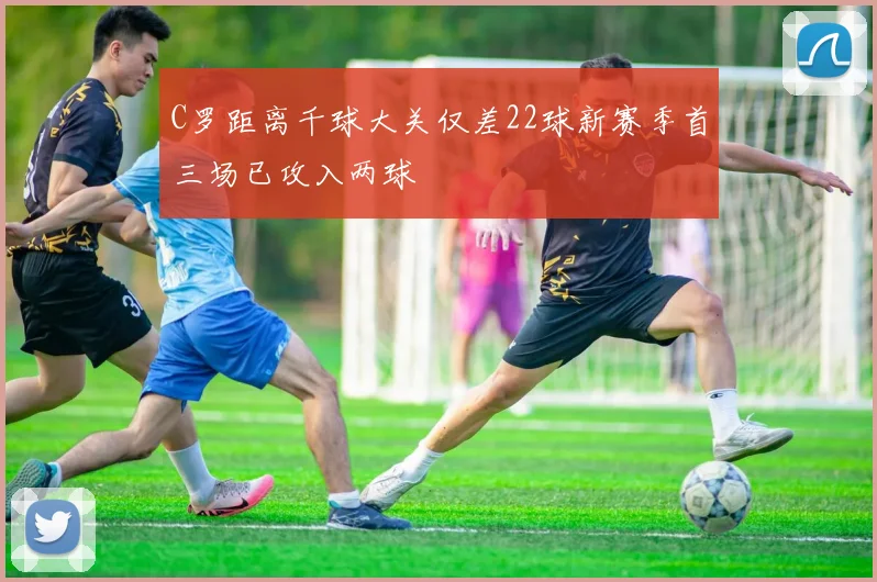 C罗距离千球大关仅差22球新赛季首三场已攻入两球