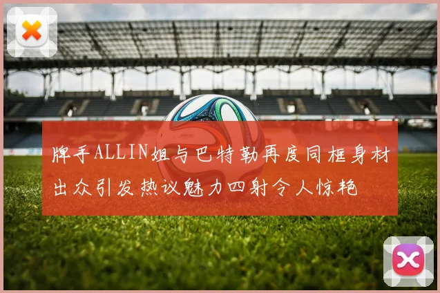 牌手ALLIN姐与巴特勒再度同框身材出众引发热议魅力四射令人惊艳