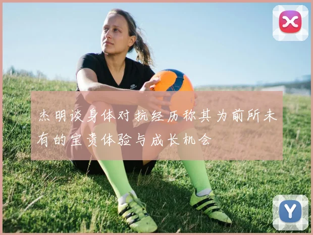 杰明谈身体对抗经历称其为前所未有的宝贵体验与成长机会