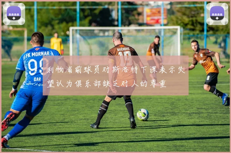 利物浦前球员对斯洛特下课表示失望认为俱乐部缺乏对人的尊重