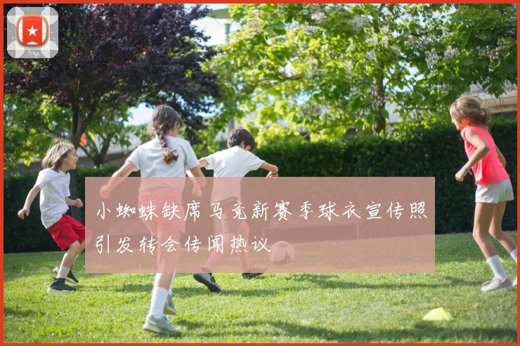 小蜘蛛缺席马竞新赛季球衣宣传照引发转会传闻热议
