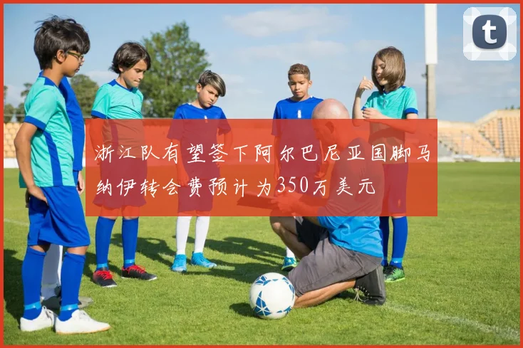 浙江队有望签下阿尔巴尼亚国脚马纳伊转会费预计为350万美元