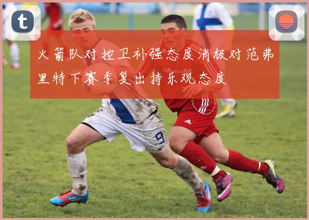 火箭队对控卫补强态度消极对范弗里特下赛季复出持乐观态度