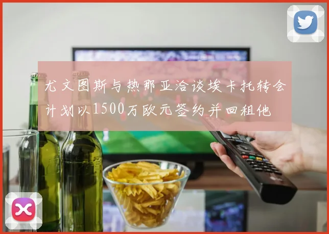 尤文图斯与热那亚洽谈埃卡托转会计划以1500万欧元签约并回租他