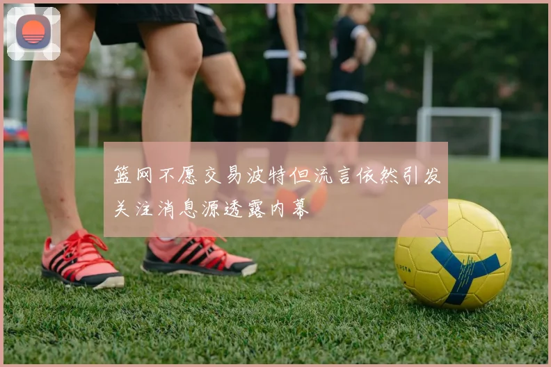 篮网不愿交易波特但流言依然引发关注消息源透露内幕