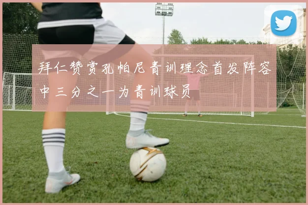 拜仁赞赏孔帕尼青训理念首发阵容中三分之一为青训球员