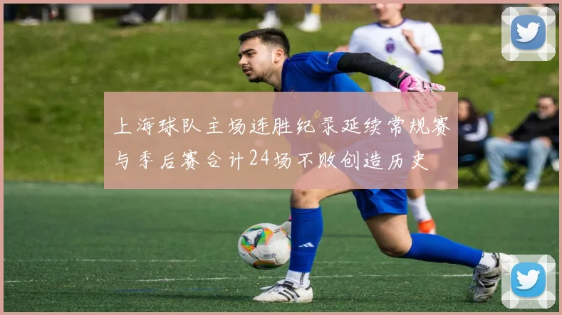上海球队主场连胜纪录延续常规赛与季后赛合计24场不败创造历史