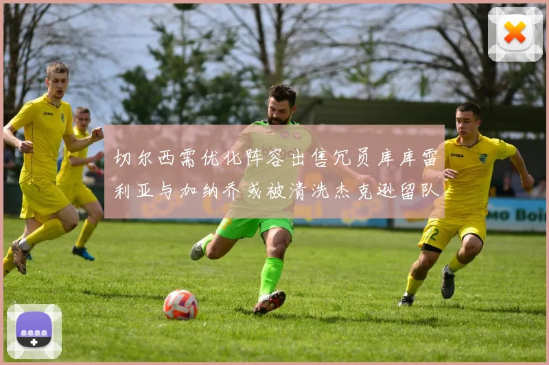 切尔西需优化阵容出售冗员库库雷利亚与加纳乔或被清洗杰克逊留队